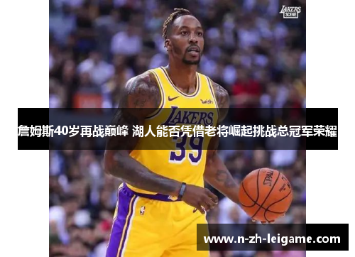 詹姆斯40岁再战巅峰 湖人能否凭借老将崛起挑战总冠军荣耀 詹姆斯40岁再战巅峰 湖人能否凭借老将崛起挑战总冠军荣耀
