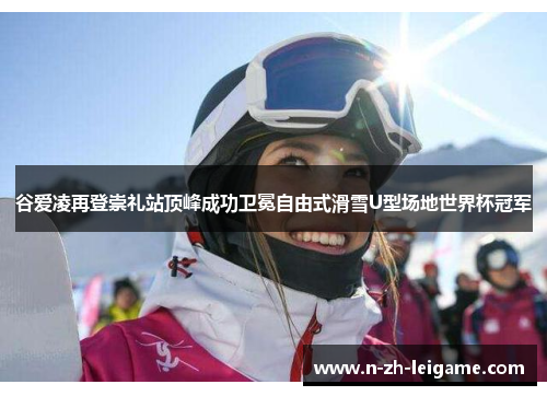 谷爱凌再登崇礼站顶峰成功卫冕自由式滑雪U型场地世界杯冠军