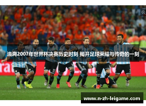 追溯2007年世界杯决赛历史时刻 揭开足球荣耀与传奇的一刻
