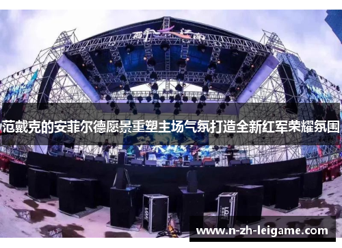 范戴克的安菲尔德愿景重塑主场气氛打造全新红军荣耀氛围