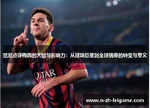 范尼点评梅西的天赋与影响力：从球场巨星到全球偶像的转变与意义