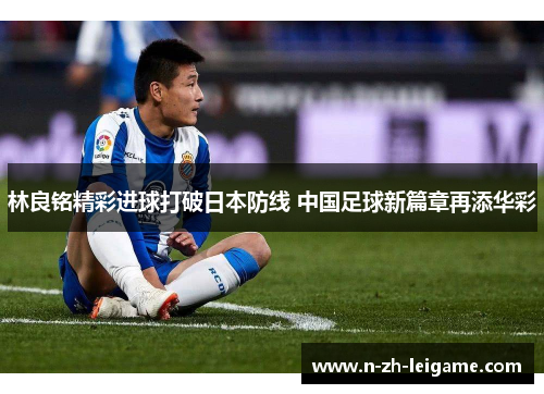 林良铭精彩进球打破日本防线 中国足球新篇章再添华彩