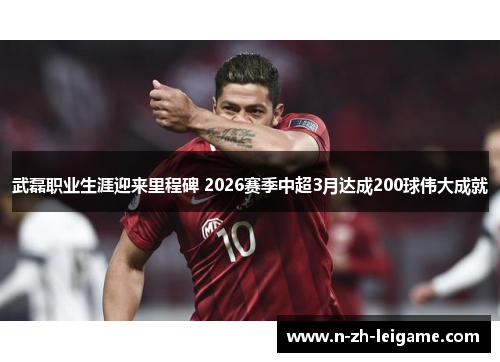 武磊职业生涯迎来里程碑 2026赛季中超3月达成200球伟大成就